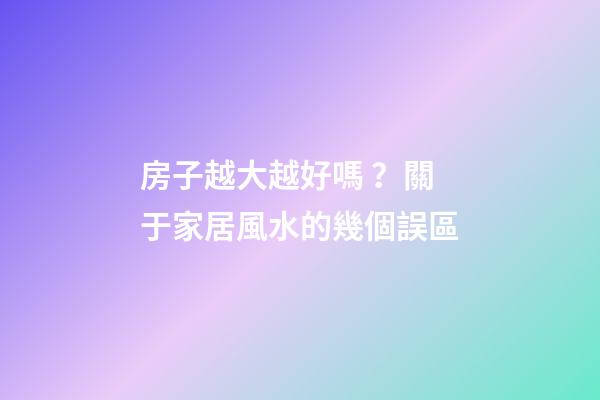 房子越大越好嗎？關于家居風水的幾個誤區